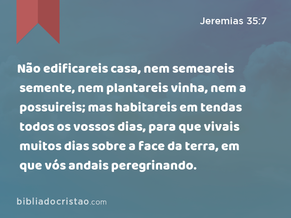 Não edificareis casa, nem semeareis semente, nem plantareis vinha, nem a possuireis; mas habitareis em tendas todos os vossos dias, para que vivais muitos dias sobre a face da terra, em que vós andais peregrinando. - Jeremias 35:7