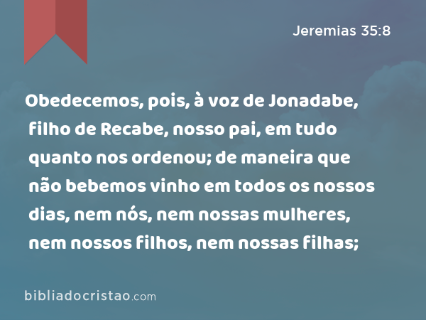 Obedecemos, pois, à voz de Jonadabe, filho de Recabe, nosso pai, em tudo quanto nos ordenou; de maneira que não bebemos vinho em todos os nossos dias, nem nós, nem nossas mulheres, nem nossos filhos, nem nossas filhas; - Jeremias 35:8