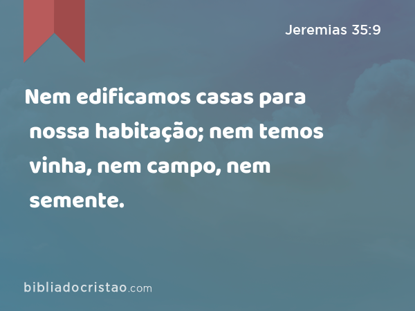 Nem edificamos casas para nossa habitação; nem temos vinha, nem campo, nem semente. - Jeremias 35:9