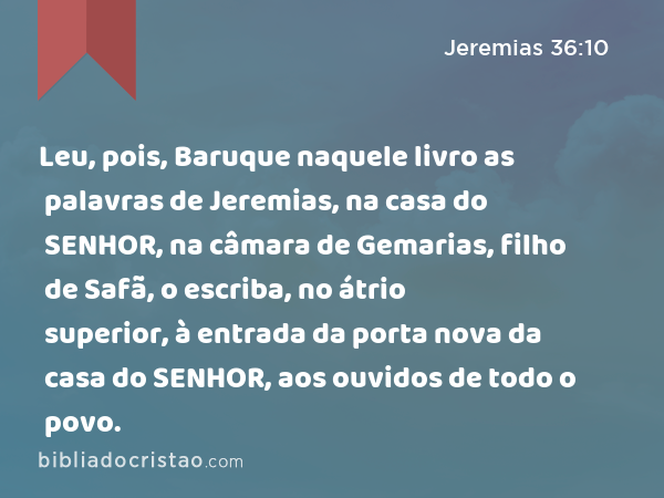 Leu, pois, Baruque naquele livro as palavras de Jeremias, na casa do SENHOR, na câmara de Gemarias, filho de Safã, o escriba, no átrio superior, à entrada da porta nova da casa do SENHOR, aos ouvidos de todo o povo. - Jeremias 36:10