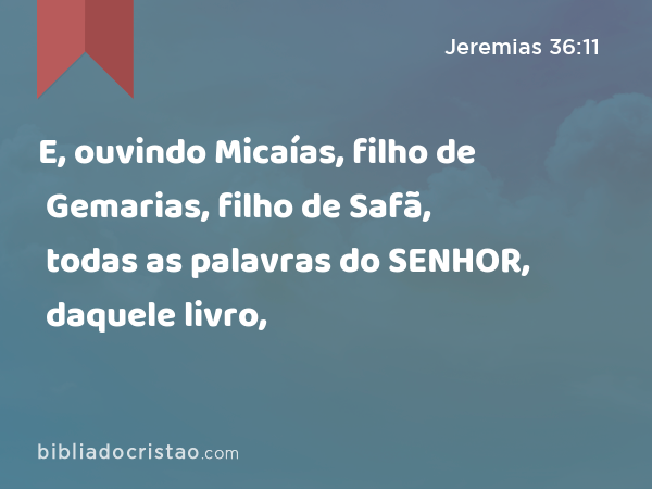 E, ouvindo Micaías, filho de Gemarias, filho de Safã, todas as palavras do SENHOR, daquele livro, - Jeremias 36:11