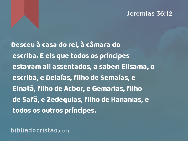 Desceu à casa do rei, à câmara do escriba. E eis que todos os príncipes estavam ali assentados, a saber: Elisama, o escriba, e Delaías, filho de Semaías, e Elnatã, filho de Acbor, e Gemarias, filho de Safã, e Zedequias, filho de Hananias, e todos os outros príncipes. - Jeremias 36:12