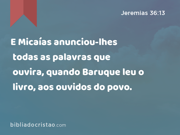 E Micaías anunciou-lhes todas as palavras que ouvira, quando Baruque leu o livro, aos ouvidos do povo. - Jeremias 36:13