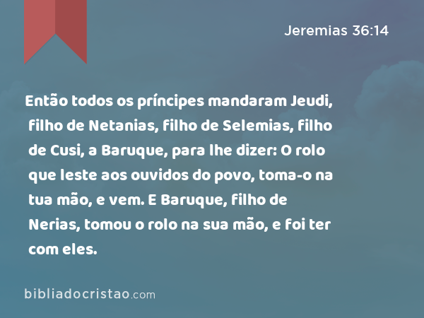 Então todos os príncipes mandaram Jeudi, filho de Netanias, filho de Selemias, filho de Cusi, a Baruque, para lhe dizer: O rolo que leste aos ouvidos do povo, toma-o na tua mão, e vem. E Baruque, filho de Nerias, tomou o rolo na sua mão, e foi ter com eles. - Jeremias 36:14