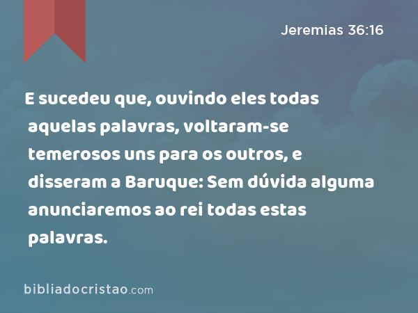 E sucedeu que, ouvindo eles todas aquelas palavras, voltaram-se temerosos uns para os outros, e disseram a Baruque: Sem dúvida alguma anunciaremos ao rei todas estas palavras. - Jeremias 36:16