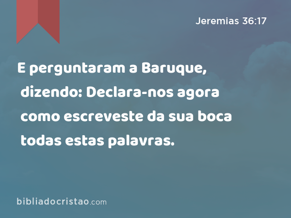 E perguntaram a Baruque, dizendo: Declara-nos agora como escreveste da sua boca todas estas palavras. - Jeremias 36:17