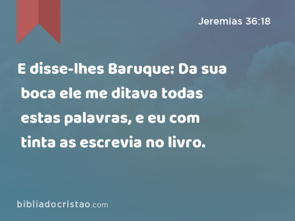 E disse-lhes Baruque: Da sua boca ele me ditava todas estas palavras, e eu com tinta as escrevia no livro. - Jeremias 36:18