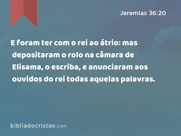 E foram ter com o rei ao átrio: mas depositaram o rolo na câmara de Elisama, o escriba, e anunciaram aos ouvidos do rei todas aquelas palavras. - Jeremias 36:20