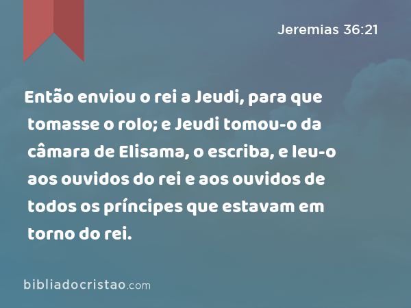 Então enviou o rei a Jeudi, para que tomasse o rolo; e Jeudi tomou-o da câmara de Elisama, o escriba, e leu-o aos ouvidos do rei e aos ouvidos de todos os príncipes que estavam em torno do rei. - Jeremias 36:21