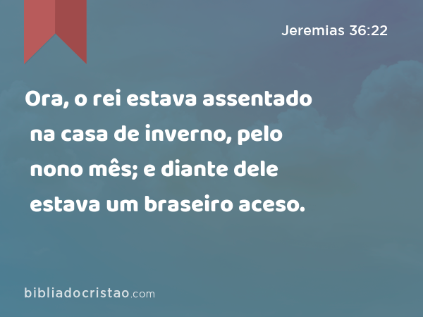 Ora, o rei estava assentado na casa de inverno, pelo nono mês; e diante dele estava um braseiro aceso. - Jeremias 36:22