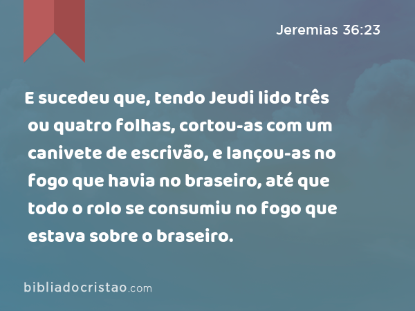 E sucedeu que, tendo Jeudi lido três ou quatro folhas, cortou-as com um canivete de escrivão, e lançou-as no fogo que havia no braseiro, até que todo o rolo se consumiu no fogo que estava sobre o braseiro. - Jeremias 36:23