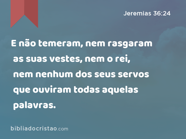 E não temeram, nem rasgaram as suas vestes, nem o rei, nem nenhum dos seus servos que ouviram todas aquelas palavras. - Jeremias 36:24