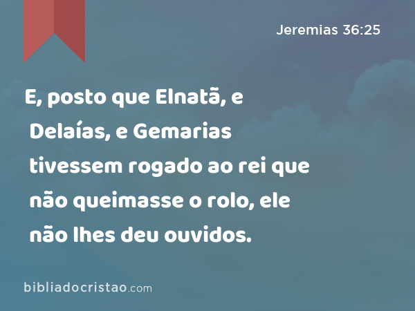 E, posto que Elnatã, e Delaías, e Gemarias tivessem rogado ao rei que não queimasse o rolo, ele não lhes deu ouvidos. - Jeremias 36:25