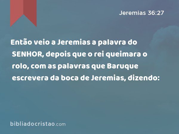 Então veio a Jeremias a palavra do SENHOR, depois que o rei queimara o rolo, com as palavras que Baruque escrevera da boca de Jeremias, dizendo: - Jeremias 36:27