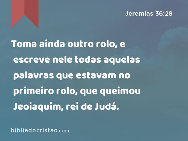 Toma ainda outro rolo, e escreve nele todas aquelas palavras que estavam no primeiro rolo, que queimou Jeoiaquim, rei de Judá. - Jeremias 36:28