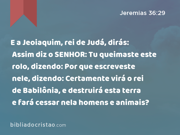 E a Jeoiaquim, rei de Judá, dirás: Assim diz o SENHOR: Tu queimaste este rolo, dizendo: Por que escreveste nele, dizendo: Certamente virá o rei de Babilônia, e destruirá esta terra e fará cessar nela homens e animais? - Jeremias 36:29