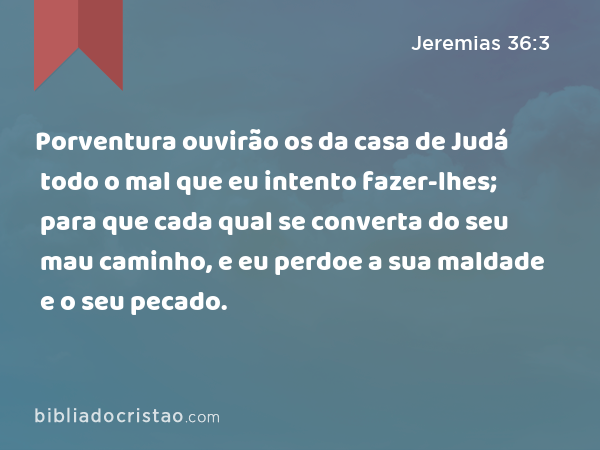 Porventura ouvirão os da casa de Judá todo o mal que eu intento fazer-lhes; para que cada qual se converta do seu mau caminho, e eu perdoe a sua maldade e o seu pecado. - Jeremias 36:3