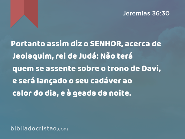 Portanto assim diz o SENHOR, acerca de Jeoiaquim, rei de Judá: Não terá quem se assente sobre o trono de Davi, e será lançado o seu cadáver ao calor do dia, e à geada da noite. - Jeremias 36:30