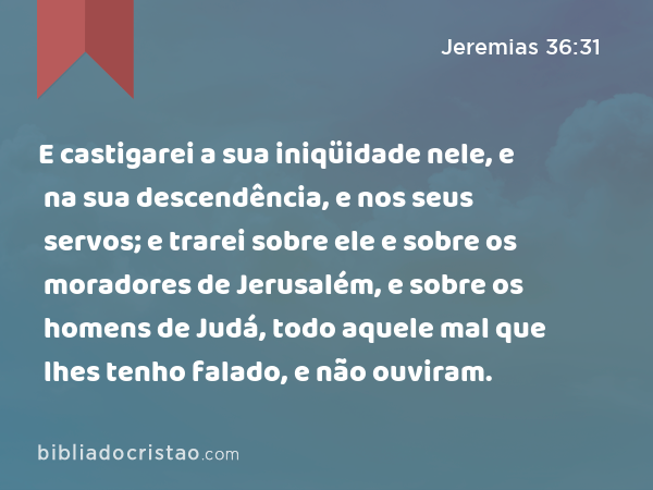 E castigarei a sua iniqüidade nele, e na sua descendência, e nos seus servos; e trarei sobre ele e sobre os moradores de Jerusalém, e sobre os homens de Judá, todo aquele mal que lhes tenho falado, e não ouviram. - Jeremias 36:31