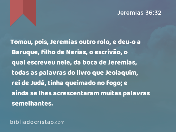 Tomou, pois, Jeremias outro rolo, e deu-o a Baruque, filho de Nerias, o escrivão, o qual escreveu nele, da boca de Jeremias, todas as palavras do livro que Jeoiaquim, rei de Judá, tinha queimado no fogo; e ainda se lhes acrescentaram muitas palavras semelhantes. - Jeremias 36:32