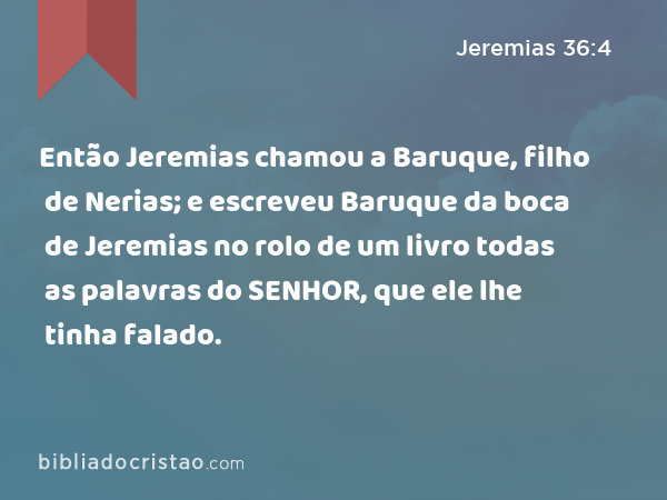 Então Jeremias chamou a Baruque, filho de Nerias; e escreveu Baruque da boca de Jeremias no rolo de um livro todas as palavras do SENHOR, que ele lhe tinha falado. - Jeremias 36:4