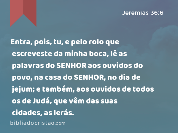 Entra, pois, tu, e pelo rolo que escreveste da minha boca, lê as palavras do SENHOR aos ouvidos do povo, na casa do SENHOR, no dia de jejum; e também, aos ouvidos de todos os de Judá, que vêm das suas cidades, as lerás. - Jeremias 36:6