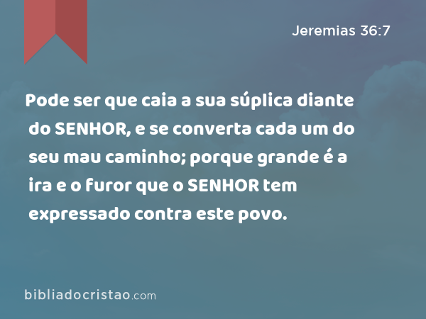 Pode ser que caia a sua súplica diante do SENHOR, e se converta cada um do seu mau caminho; porque grande é a ira e o furor que o SENHOR tem expressado contra este povo. - Jeremias 36:7