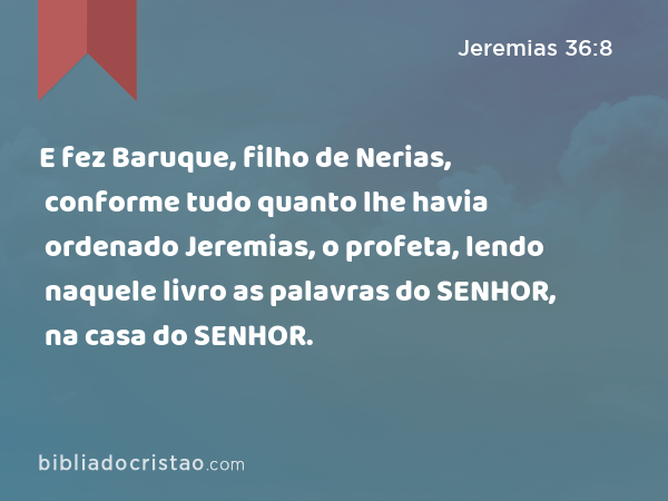 E fez Baruque, filho de Nerias, conforme tudo quanto lhe havia ordenado Jeremias, o profeta, lendo naquele livro as palavras do SENHOR, na casa do SENHOR. - Jeremias 36:8