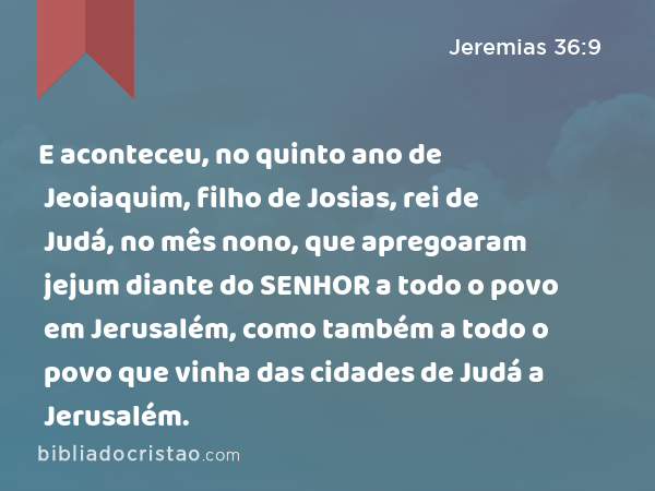 E aconteceu, no quinto ano de Jeoiaquim, filho de Josias, rei de Judá, no mês nono, que apregoaram jejum diante do SENHOR a todo o povo em Jerusalém, como também a todo o povo que vinha das cidades de Judá a Jerusalém. - Jeremias 36:9