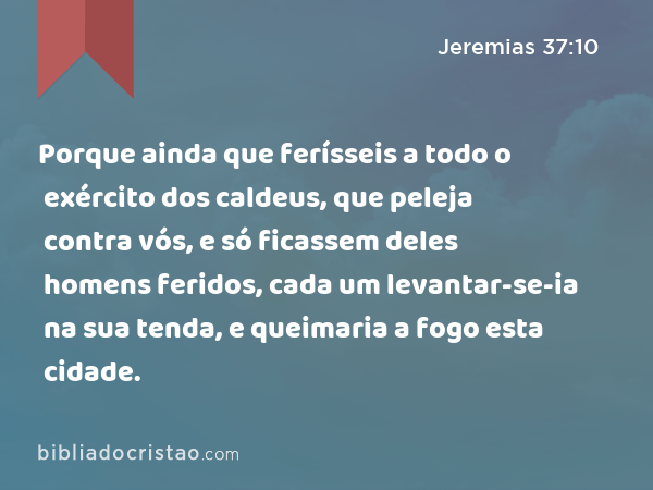 Porque ainda que ferísseis a todo o exército dos caldeus, que peleja contra vós, e só ficassem deles homens feridos, cada um levantar-se-ia na sua tenda, e queimaria a fogo esta cidade. - Jeremias 37:10