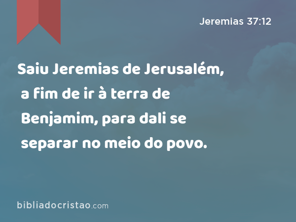 Saiu Jeremias de Jerusalém, a fim de ir à terra de Benjamim, para dali se separar no meio do povo. - Jeremias 37:12