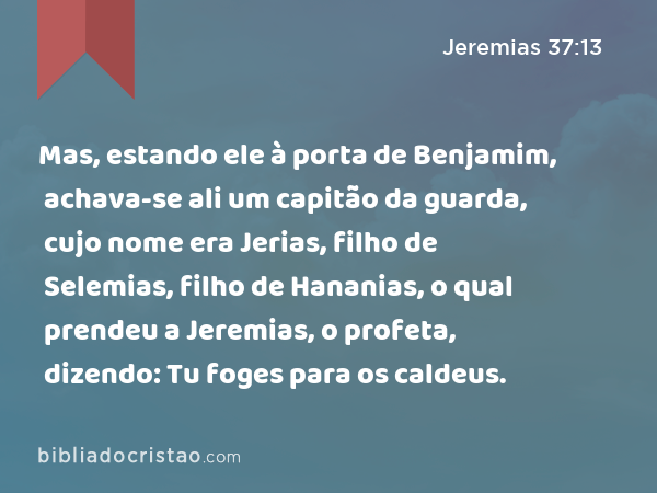 Mas, estando ele à porta de Benjamim, achava-se ali um capitão da guarda, cujo nome era Jerias, filho de Selemias, filho de Hananias, o qual prendeu a Jeremias, o profeta, dizendo: Tu foges para os caldeus. - Jeremias 37:13