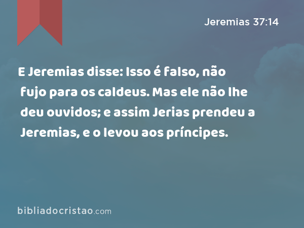 E Jeremias disse: Isso é falso, não fujo para os caldeus. Mas ele não lhe deu ouvidos; e assim Jerias prendeu a Jeremias, e o levou aos príncipes. - Jeremias 37:14