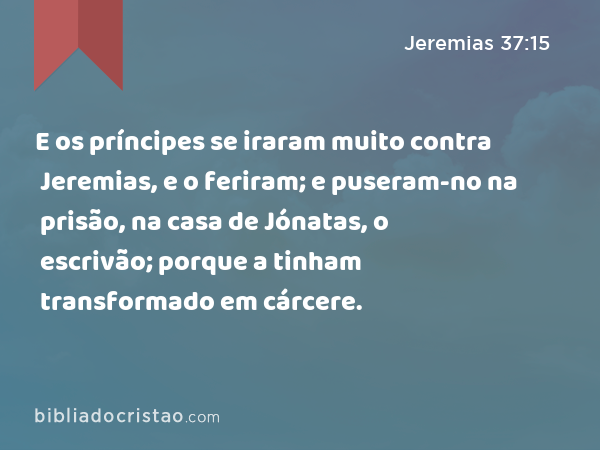 E os príncipes se iraram muito contra Jeremias, e o feriram; e puseram-no na prisão, na casa de Jónatas, o escrivão; porque a tinham transformado em cárcere. - Jeremias 37:15