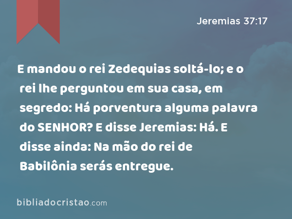 E mandou o rei Zedequias soltá-lo; e o rei lhe perguntou em sua casa, em segredo: Há porventura alguma palavra do SENHOR? E disse Jeremias: Há. E disse ainda: Na mão do rei de Babilônia serás entregue. - Jeremias 37:17