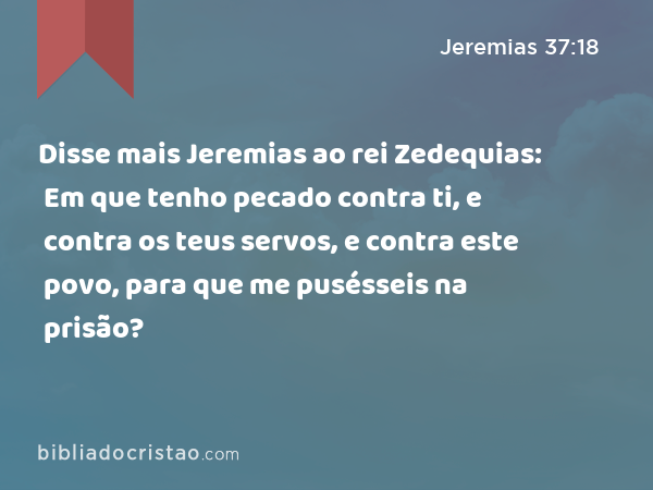 Disse mais Jeremias ao rei Zedequias: Em que tenho pecado contra ti, e contra os teus servos, e contra este povo, para que me pusésseis na prisão? - Jeremias 37:18