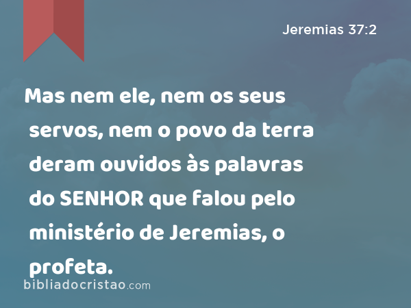 Mas nem ele, nem os seus servos, nem o povo da terra deram ouvidos às palavras do SENHOR que falou pelo ministério de Jeremias, o profeta. - Jeremias 37:2