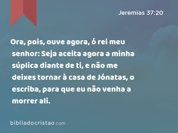 Ora, pois, ouve agora, ó rei meu senhor: Seja aceita agora a minha súplica diante de ti, e não me deixes tornar à casa de Jónatas, o escriba, para que eu não venha a morrer ali. - Jeremias 37:20