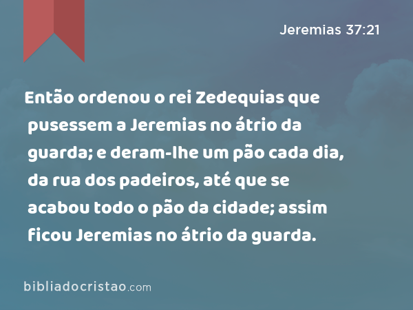 Então ordenou o rei Zedequias que pusessem a Jeremias no átrio da guarda; e deram-lhe um pão cada dia, da rua dos padeiros, até que se acabou todo o pão da cidade; assim ficou Jeremias no átrio da guarda. - Jeremias 37:21