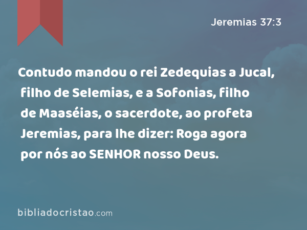 Contudo mandou o rei Zedequias a Jucal, filho de Selemias, e a Sofonias, filho de Maaséias, o sacerdote, ao profeta Jeremias, para lhe dizer: Roga agora por nós ao SENHOR nosso Deus. - Jeremias 37:3