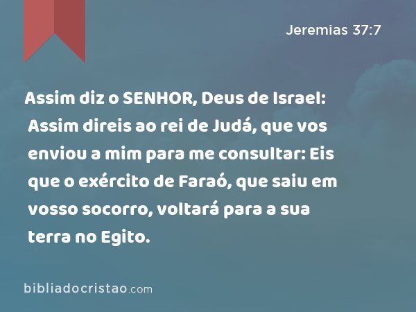 Assim diz o SENHOR, Deus de Israel: Assim direis ao rei de Judá, que vos enviou a mim para me consultar: Eis que o exército de Faraó, que saiu em vosso socorro, voltará para a sua terra no Egito. - Jeremias 37:7