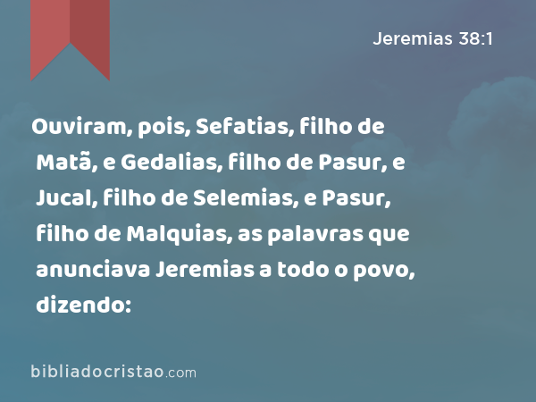 Ouviram, pois, Sefatias, filho de Matã, e Gedalias, filho de Pasur, e Jucal, filho de Selemias, e Pasur, filho de Malquias, as palavras que anunciava Jeremias a todo o povo, dizendo: - Jeremias 38:1