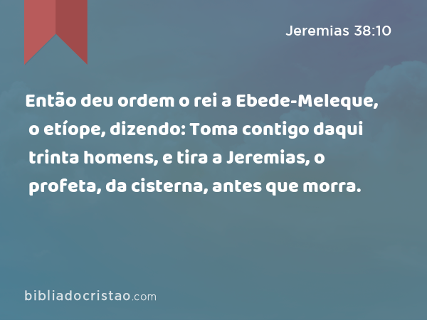 Então deu ordem o rei a Ebede-Meleque, o etíope, dizendo: Toma contigo daqui trinta homens, e tira a Jeremias, o profeta, da cisterna, antes que morra. - Jeremias 38:10
