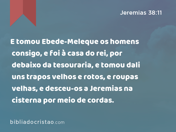 E tomou Ebede-Meleque os homens consigo, e foi à casa do rei, por debaixo da tesouraria, e tomou dali uns trapos velhos e rotos, e roupas velhas, e desceu-os a Jeremias na cisterna por meio de cordas. - Jeremias 38:11