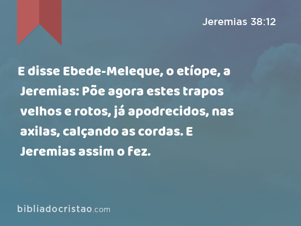E disse Ebede-Meleque, o etíope, a Jeremias: Põe agora estes trapos velhos e rotos, já apodrecidos, nas axilas, calçando as cordas. E Jeremias assim o fez. - Jeremias 38:12