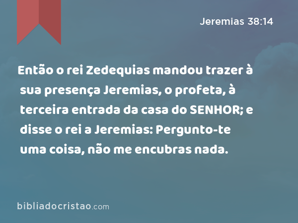 Então o rei Zedequias mandou trazer à sua presença Jeremias, o profeta, à terceira entrada da casa do SENHOR; e disse o rei a Jeremias: Pergunto-te uma coisa, não me encubras nada. - Jeremias 38:14