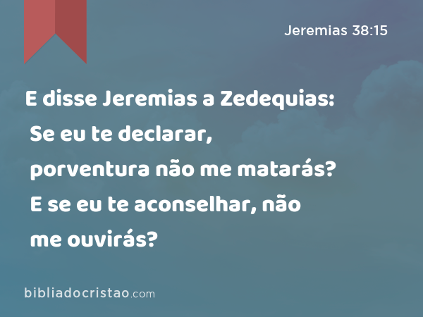 E disse Jeremias a Zedequias: Se eu te declarar, porventura não me matarás? E se eu te aconselhar, não me ouvirás? - Jeremias 38:15