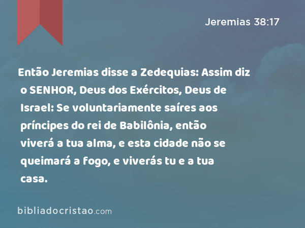 Então Jeremias disse a Zedequias: Assim diz o SENHOR, Deus dos Exércitos, Deus de Israel: Se voluntariamente saíres aos príncipes do rei de Babilônia, então viverá a tua alma, e esta cidade não se queimará a fogo, e viverás tu e a tua casa. - Jeremias 38:17