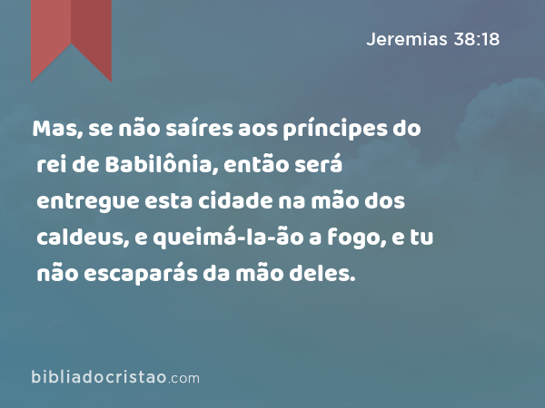 Mas, se não saíres aos príncipes do rei de Babilônia, então será entregue esta cidade na mão dos caldeus, e queimá-la-ão a fogo, e tu não escaparás da mão deles. - Jeremias 38:18