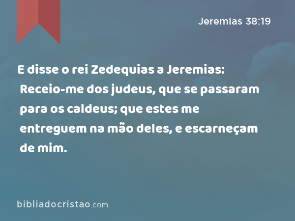 E disse o rei Zedequias a Jeremias: Receio-me dos judeus, que se passaram para os caldeus; que estes me entreguem na mão deles, e escarneçam de mim. - Jeremias 38:19